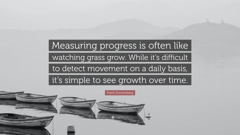 Frank Sonnenberg Quote: “Measuring progress is often like watching grass grow. While it’s difficult to detect movement on a daily basis, it’s simple to see growth over time.”