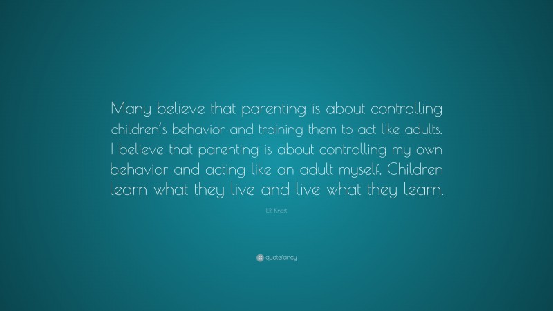L.R. Knost Quote: “Many believe that parenting is about controlling children’s behavior and training them to act like adults. I believe that parenting is about controlling my own behavior and acting like an adult myself. Children learn what they live and live what they learn.”