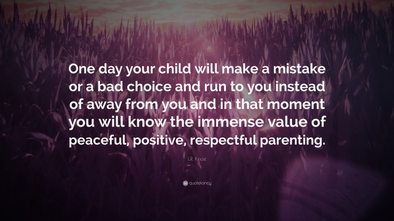 L.R. Knost Quote: “One day your child will make a mistake or a bad choice and run to you instead of away from you and in that moment you will know the immense value of peaceful, positive, respectful parenting.”