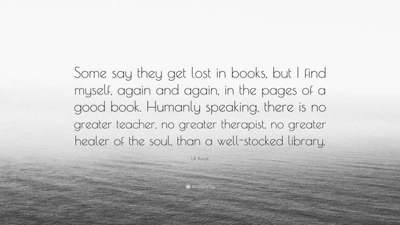 L.R. Knost Quote: “Some say they get lost in books, but I find myself, again and again, in the pages of a good book. Humanly speaking, there is no greater teacher, no greater therapist, no greater healer of the soul, than a well-stocked library.”