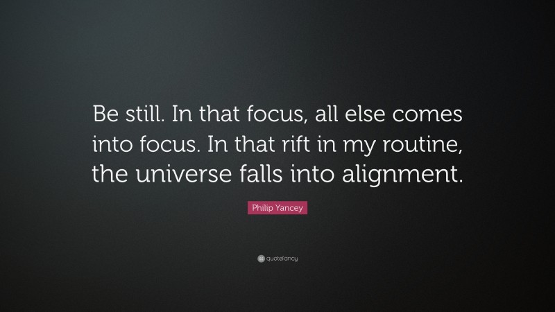 Philip Yancey Quote: “Be still. In that focus, all else comes into focus. In that rift in my routine, the universe falls into alignment.”