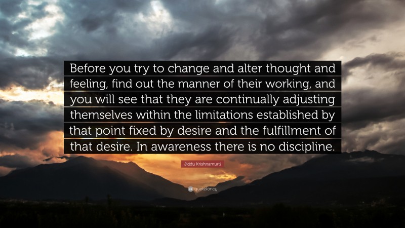 Jiddu Krishnamurti Quote: “Before you try to change and alter thought and feeling, find out the manner of their working, and you will see that they are continually adjusting themselves within the limitations established by that point fixed by desire and the fulfillment of that desire. In awareness there is no discipline.”
