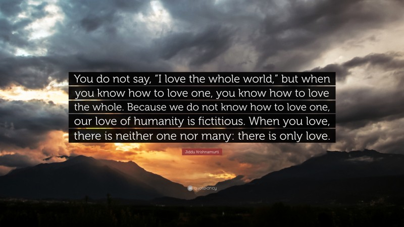 Jiddu Krishnamurti Quote: “You do not say, “I love the whole world,” but when you know how to love one, you know how to love the whole. Because we do not know how to love one, our love of humanity is fictitious. When you love, there is neither one nor many: there is only love.”