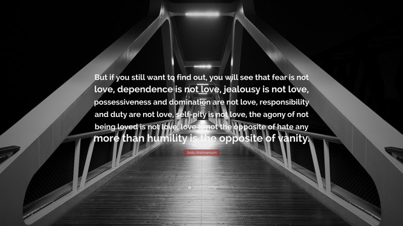 Jiddu Krishnamurti Quote: “But if you still want to find out, you will see that fear is not love, dependence is not love, jealousy is not love, possessiveness and domination are not love, responsibility and duty are not love, self-pity is not love, the agony of not being loved is not love, love is not the opposite of hate any more than humility is the opposite of vanity.”