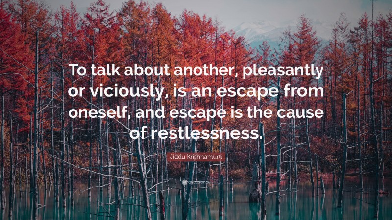 Jiddu Krishnamurti Quote: “To talk about another, pleasantly or viciously, is an escape from oneself, and escape is the cause of restlessness.”
