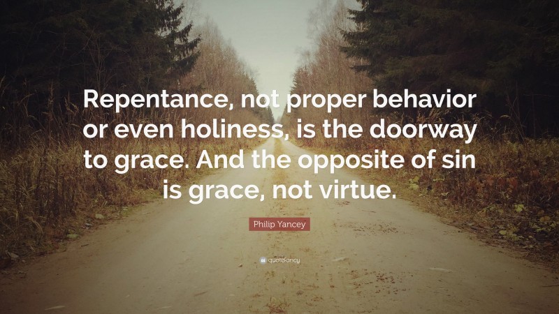 Philip Yancey Quote: “Repentance, not proper behavior or even holiness, is the doorway to grace. And the opposite of sin is grace, not virtue.”