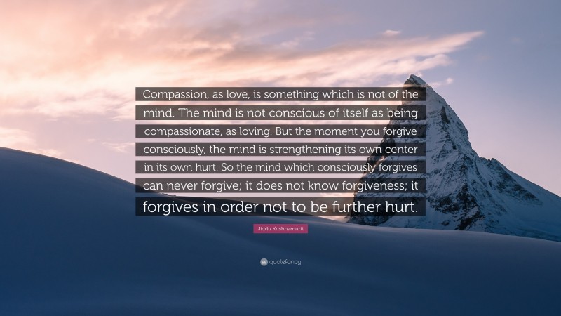 Jiddu Krishnamurti Quote: “Compassion, as love, is something which is not of the mind. The mind is not conscious of itself as being compassionate, as loving. But the moment you forgive consciously, the mind is strengthening its own center in its own hurt. So the mind which consciously forgives can never forgive; it does not know forgiveness; it forgives in order not to be further hurt.”