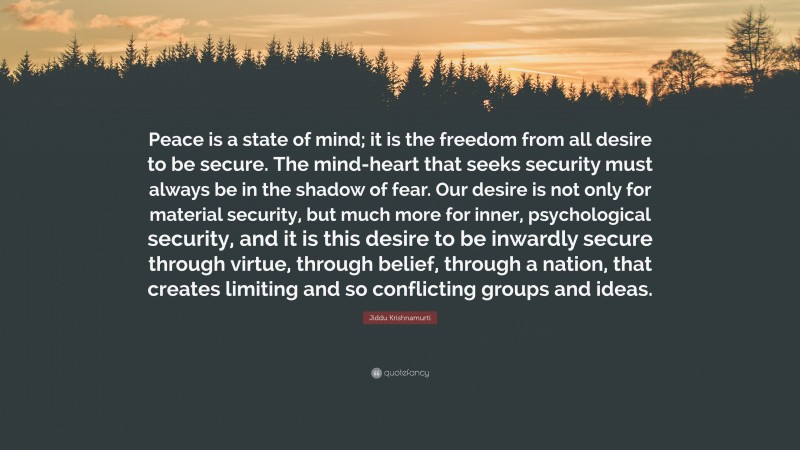Jiddu Krishnamurti Quote: “Peace is a state of mind; it is the freedom from all desire to be secure. The mind-heart that seeks security must always be in the shadow of fear. Our desire is not only for material security, but much more for inner, psychological security, and it is this desire to be inwardly secure through virtue, through belief, through a nation, that creates limiting and so conflicting groups and ideas.”