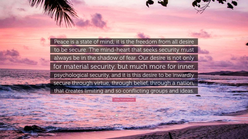 Jiddu Krishnamurti Quote: “Peace is a state of mind; it is the freedom from all desire to be secure. The mind-heart that seeks security must always be in the shadow of fear. Our desire is not only for material security, but much more for inner, psychological security, and it is this desire to be inwardly secure through virtue, through belief, through a nation, that creates limiting and so conflicting groups and ideas.”