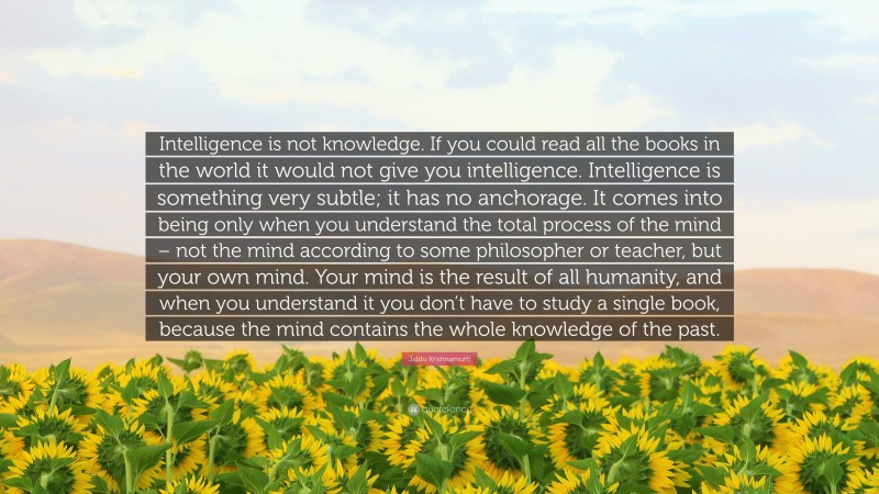 Jiddu Krishnamurti Quote: “Intelligence is not knowledge. If you could read all the books in the world it would not give you intelligence. Intelligence is something very subtle; it has no anchorage. It comes into being only when you understand the total process of the mind – not the mind according to some philosopher or teacher, but your own mind. Your mind is the result of all humanity, and when you understand it you don’t have to study a single book, because the mind contains the whole knowledge of the past.”