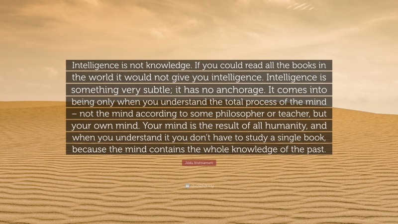 Jiddu Krishnamurti Quote: “Intelligence is not knowledge. If you could read all the books in the world it would not give you intelligence. Intelligence is something very subtle; it has no anchorage. It comes into being only when you understand the total process of the mind – not the mind according to some philosopher or teacher, but your own mind. Your mind is the result of all humanity, and when you understand it you don’t have to study a single book, because the mind contains the whole knowledge of the past.”