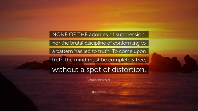 Jiddu Krishnamurti Quote: “NONE OF THE agonies of suppression, nor the brutal discipline of conforming to a pattern has led to truth. To come upon truth the mind must be completely free, without a spot of distortion.”