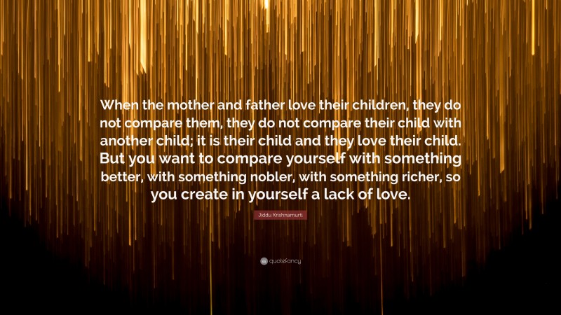 Jiddu Krishnamurti Quote: “When the mother and father love their children, they do not compare them, they do not compare their child with another child; it is their child and they love their child. But you want to compare yourself with something better, with something nobler, with something richer, so you create in yourself a lack of love.”