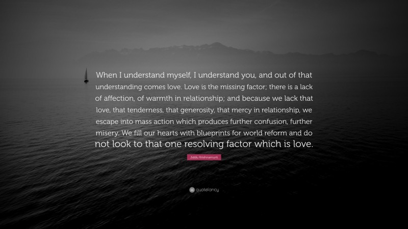 Jiddu Krishnamurti Quote: “When I understand myself, I understand you, and out of that understanding comes love. Love is the missing factor; there is a lack of affection, of warmth in relationship; and because we lack that love, that tenderness, that generosity, that mercy in relationship, we escape into mass action which produces further confusion, further misery. We fill our hearts with blueprints for world reform and do not look to that one resolving factor which is love.”