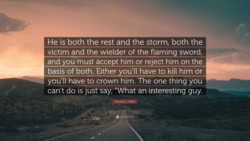 Timothy J. Keller Quote: “He is both the rest and the storm, both the victim and the wielder of the flaming sword, and you must accept him or reject him on the basis of both. Either you’ll have to kill him or you’ll have to crown him. The one thing you can’t do is just say, “What an interesting guy.”
