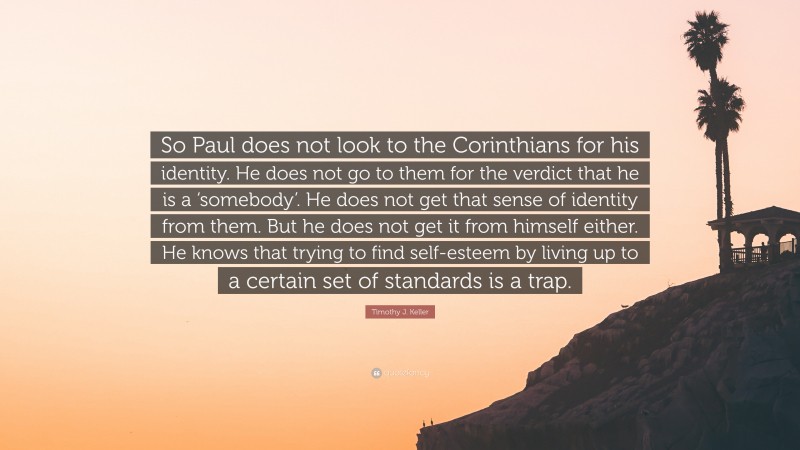 Timothy J. Keller Quote: “So Paul does not look to the Corinthians for his identity. He does not go to them for the verdict that he is a ‘somebody’. He does not get that sense of identity from them. But he does not get it from himself either. He knows that trying to find self-esteem by living up to a certain set of standards is a trap.”