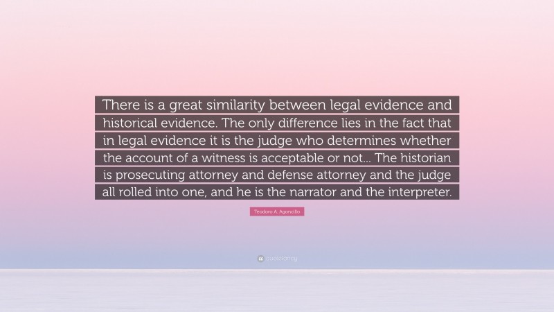 Teodoro A. Agoncillo Quote: “There is a great similarity between legal evidence and historical evidence. The only difference lies in the fact that in legal evidence it is the judge who determines whether the account of a witness is acceptable or not... The historian is prosecuting attorney and defense attorney and the judge all rolled into one, and he is the narrator and the interpreter.”