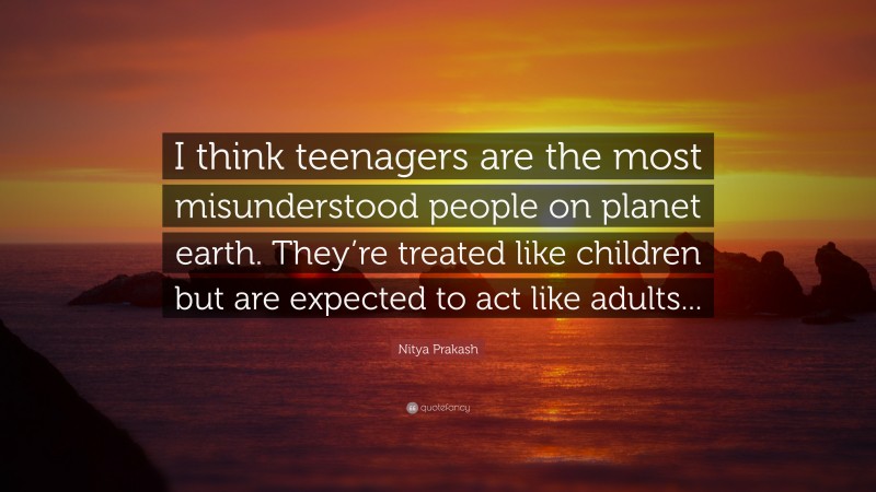 Nitya Prakash Quote: “I think teenagers are the most misunderstood people on planet earth. They’re treated like children but are expected to act like adults...”