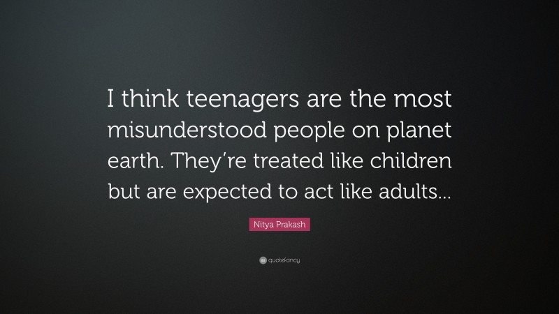Nitya Prakash Quote: “I think teenagers are the most misunderstood people on planet earth. They’re treated like children but are expected to act like adults...”