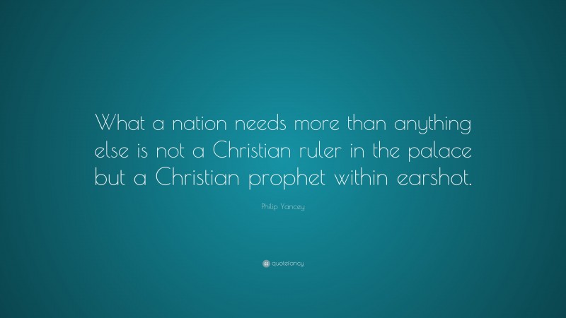 Philip Yancey Quote: “What a nation needs more than anything else is not a Christian ruler in the palace but a Christian prophet within earshot.”