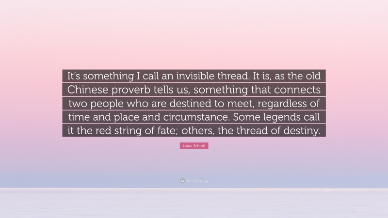 Laura Schroff Quote: “It’s something I call an invisible thread. It is, as the old Chinese proverb tells us, something that connects two people who are destined to meet, regardless of time and place and circumstance. Some legends call it the red string of fate; others, the thread of destiny.”