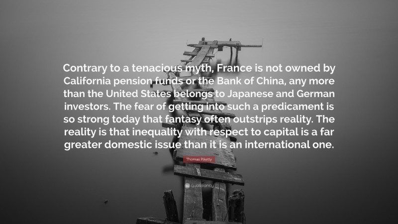 Thomas Piketty Quote: “Contrary to a tenacious myth, France is not owned by California pension funds or the Bank of China, any more than the United States belongs to Japanese and German investors. The fear of getting into such a predicament is so strong today that fantasy often outstrips reality. The reality is that inequality with respect to capital is a far greater domestic issue than it is an international one.”