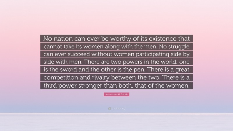 Muhammad Ali Jinnah Quote: “No nation can ever be worthy of its existence that cannot take its women along with the men. No struggle can ever succeed without women participating side by side with men. There are two powers in the world; one is the sword and the other is the pen. There is a great competition and rivalry between the two. There is a third power stronger than both, that of the women.”