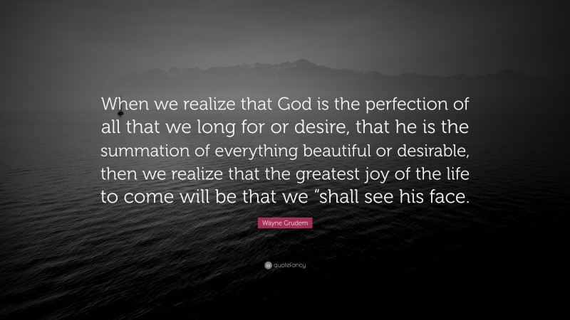 Wayne Grudem Quote: “When we realize that God is the perfection of all that we long for or desire, that he is the summation of everything beautiful or desirable, then we realize that the greatest joy of the life to come will be that we “shall see his face.”