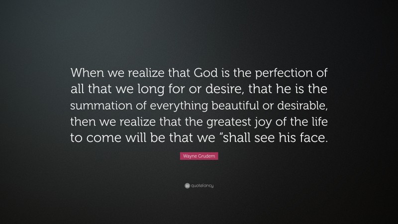 Wayne Grudem Quote: “When we realize that God is the perfection of all that we long for or desire, that he is the summation of everything beautiful or desirable, then we realize that the greatest joy of the life to come will be that we “shall see his face.”