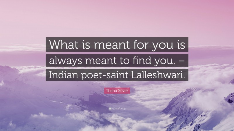 Tosha Silver Quote: “What is meant for you is always meant to find you. – Indian poet-saint Lalleshwari.”