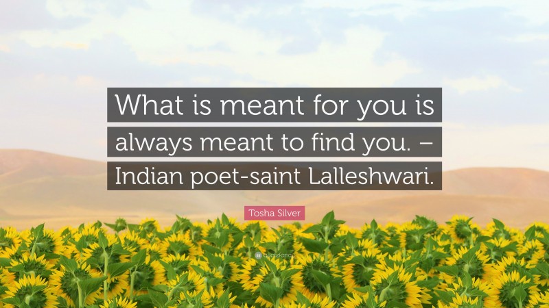 Tosha Silver Quote: “What is meant for you is always meant to find you. – Indian poet-saint Lalleshwari.”