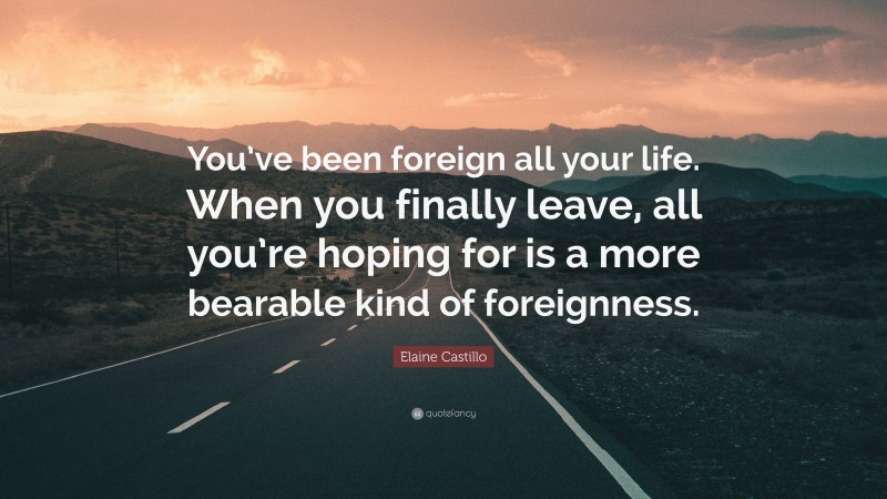 Elaine Castillo Quote: “You’ve been foreign all your life. When you finally leave, all you’re hoping for is a more bearable kind of foreignness.”