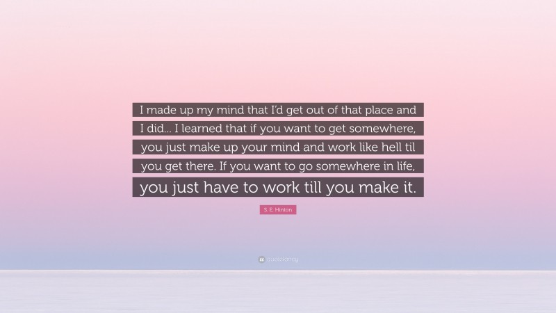 S. E. Hinton Quote: “I made up my mind that I’d get out of that place and I did... I learned that if you want to get somewhere, you just make up your mind and work like hell til you get there. If you want to go somewhere in life, you just have to work till you make it.”