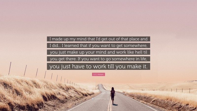 S. E. Hinton Quote: “I made up my mind that I’d get out of that place and I did... I learned that if you want to get somewhere, you just make up your mind and work like hell til you get there. If you want to go somewhere in life, you just have to work till you make it.”