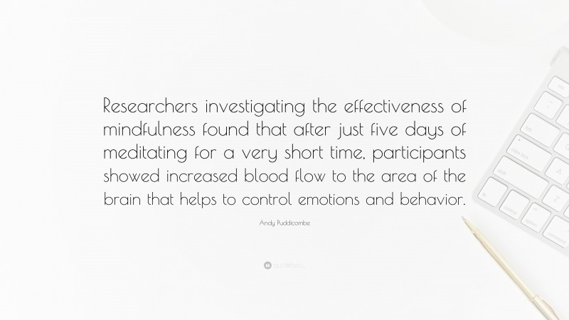 Andy Puddicombe Quote: “Researchers investigating the effectiveness of mindfulness found that after just five days of meditating for a very short time, participants showed increased blood flow to the area of the brain that helps to control emotions and behavior.”