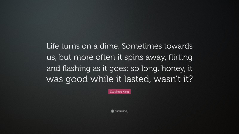Stephen King Quote: “Life turns on a dime. Sometimes towards us, but more often it spins away, flirting and flashing as it goes: so long, honey, it was good while it lasted, wasn’t it?”