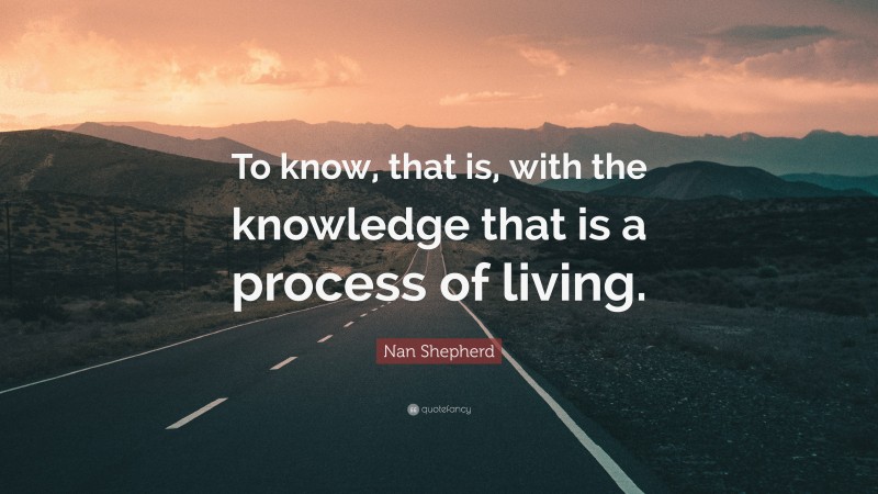 Nan Shepherd Quote: “To know, that is, with the knowledge that is a process of living.”