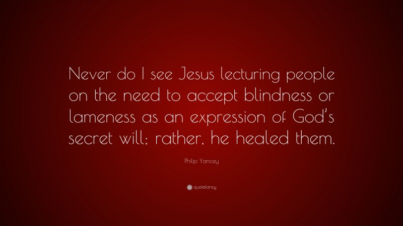 Philip Yancey Quote: “Never do I see Jesus lecturing people on the need to accept blindness or lameness as an expression of God’s secret will; rather, he healed them.”