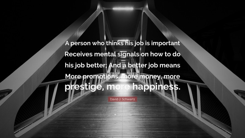 David J. Schwartz Quote: “A person who thinks his job is important Receives mental signals on how to do his job better; And a better job means More promotions, more money, more prestige, more happiness.”