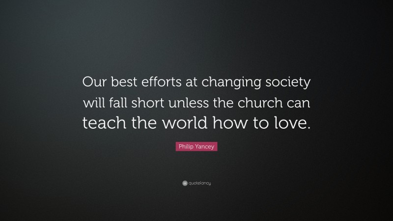 Philip Yancey Quote: “Our best efforts at changing society will fall short unless the church can teach the world how to love.”