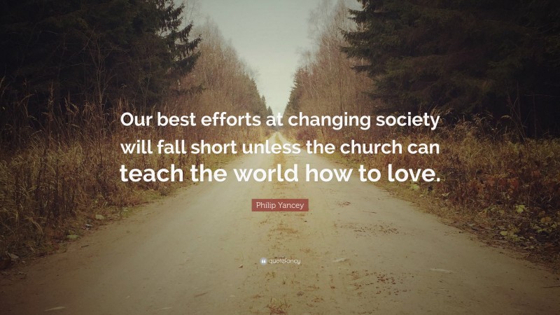 Philip Yancey Quote: “Our best efforts at changing society will fall short unless the church can teach the world how to love.”