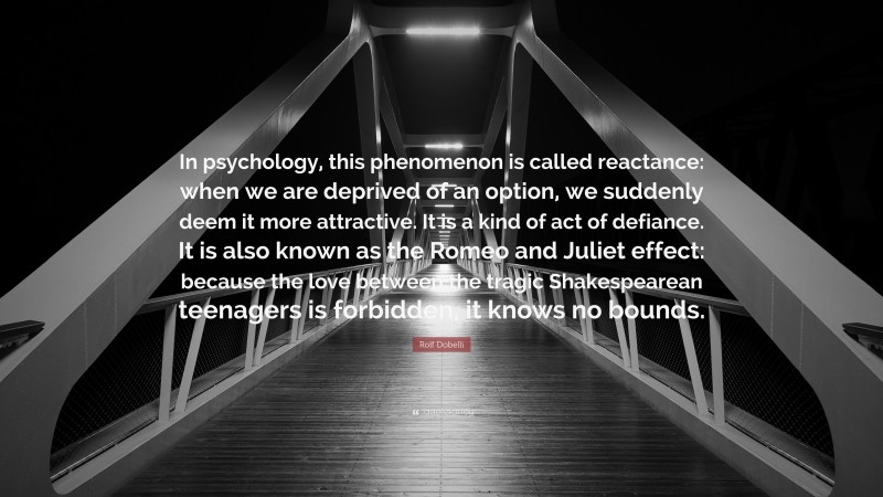 Rolf Dobelli Quote: “In psychology, this phenomenon is called reactance: when we are deprived of an option, we suddenly deem it more attractive. It is a kind of act of defiance. It is also known as the Romeo and Juliet effect: because the love between the tragic Shakespearean teenagers is forbidden, it knows no bounds.”