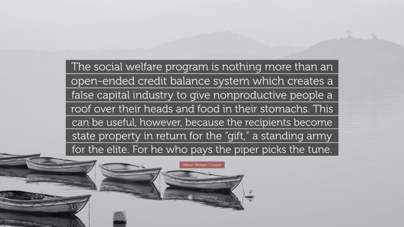 Milton William Cooper Quote: “The social welfare program is nothing more than an open-ended credit balance system which creates a false capital industry to give nonproductive people a roof over their heads and food in their stomachs. This can be useful, however, because the recipients become state property in return for the “gift,” a standing army for the elite. For he who pays the piper picks the tune.”