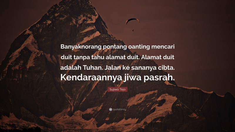 Sujiwo Tejo Quote: “Banyaknorang pontang oanting mencari duit tanpa tahu alamat duit. Alamat duit adalah Tuhan. Jalan ke sananya cibta. Kendaraannya jiwa pasrah.”