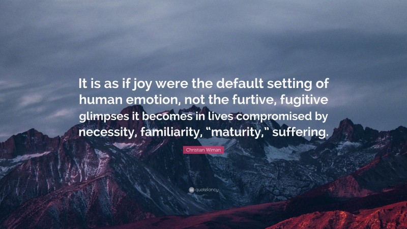 Christian Wiman Quote: “It is as if joy were the default setting of human emotion, not the furtive, fugitive glimpses it becomes in lives compromised by necessity, familiarity, “maturity,” suffering.”