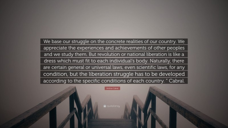 Amilcar Cabral Quote: “We base our struggle on the concrete realities of our country. We appreciate the experiences and achievements of other peoples and we study them. But revolution or national liberation is like a dress which must fit to each individual’s body. Naturally, there are certain general or universal laws, even scientific laws, for any condition, but the liberation struggle has to be developed according to the specific conditions of each country. ” Cabral.”