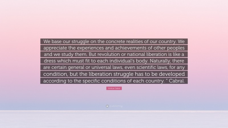 Amilcar Cabral Quote: “We base our struggle on the concrete realities of our country. We appreciate the experiences and achievements of other peoples and we study them. But revolution or national liberation is like a dress which must fit to each individual’s body. Naturally, there are certain general or universal laws, even scientific laws, for any condition, but the liberation struggle has to be developed according to the specific conditions of each country. ” Cabral.”