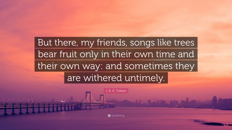 J. R. R. Tolkien Quote: “But there, my friends, songs like trees bear fruit only in their own time and their own way: and sometimes they are withered untimely.”