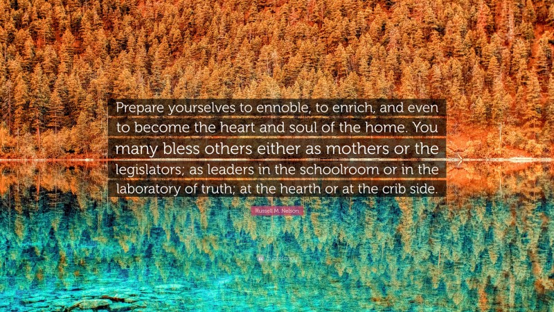 Russell M. Nelson Quote: “Prepare yourselves to ennoble, to enrich, and even to become the heart and soul of the home. You many bless others either as mothers or the legislators; as leaders in the schoolroom or in the laboratory of truth; at the hearth or at the crib side.”