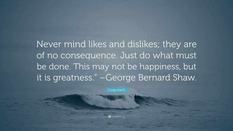 Gregg Krech Quote: “Never mind likes and dislikes; they are of no consequence. Just do what must be done. This may not be happiness, but it is greatness.” –George Bernard Shaw.”
